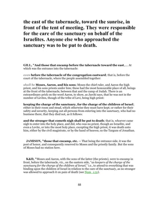 the east of the tabernacle, toward the sunrise, in
front of the tent of meeting. They were responsible
for the care of the sanctuary on behalf of the
Israelites. Anyone else who approached the
sanctuary was to be put to death.
GILL, "And those that encamp before the tabernacle toward the east,.... At
which was the entrance into the tabernacle:
even before the tabernacle of the congregation eastward; that is, before the
court of the tabernacle, where the people assembled together:
shall be Moses, Aaron, and his sons; Moses the chief ruler, and Aaron the high
priest, and his sons priests under him; these had the most honourable place of all, beings
at the front of the tabernacle, between that and the camp of Judah. There is an
extraordinary prick on the word Aaron, to show, as Jarchi says, that he was not in the
number of Levites, though of the tribe of Levi, being high priest:
keeping the charge of the sanctuary, for the charge of the children of Israel;
either in their room and stead, which otherwise they must have kept; or rather for their
safety and security, keeping out all persons from entering into the sanctuary, who had no
business there, that they died not, as it follows:
and the stranger that cometh nigh shall be put to death; that is, whoever came
nigh to enter into the holy place, and did, who was no priest, though an Israelite, and
even a Levite, or into the most holy place, excepting the high priest, it was death unto
him, either by the civil magistrate, or by the hand of heaven; so the Targum of Jonathan.
JAMISON, "those that encamp, etc. — That being the entrance side, it was the
post of honor, and consequently reserved to Moses and the priestly family. But the sons
of Moses had no station here.
K&D, "Moses and Aaron, with the sons of the latter (the priests), were to encamp in
front, before the tabernacle, viz., on the eastern side, “as keepers of the charge of the
sanctuary for the charge of the children of Israel,” i.e., to attend to everything that was
binding upon the children of Israel in relation to the care of the sanctuary, as no stranger
was allowed to approach it on pain of death (see Num_1:51).
88
 