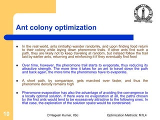 D Nagesh Kumar, IISc Optimization Methods: M1L410
Ant colony optimization
In the real world, ants (initially) wander randomly, and upon finding food return
to their colony while laying down pheromone trails. If other ants find such a
path, they are likely not to keep traveling at random, but instead follow the trail
laid by earlier ants, returning and reinforcing it if they eventually find food
Over time, however, the pheromone trail starts to evaporate, thus reducing its
attractive strength. The more time it takes for an ant to travel down the path
and back again, the more time the pheromones have to evaporate.
A short path, by comparison, gets marched over faster, and thus the
pheromone density remains high
Pheromone evaporation has also the advantage of avoiding the convergence to
a locally optimal solution. If there were no evaporation at all, the paths chosen
by the first ants would tend to be excessively attractive to the following ones. In
that case, the exploration of the solution space would be constrained.
 