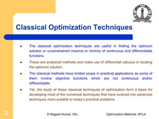 D Nagesh Kumar, IISc Optimization Methods: M1L42
Classical Optimization Techniques
The classical optimization techniques are useful in finding the optimum
solution or unconstrained maxima or minima of continuous and differentiable
functions.
These are analytical methods and make use of differential calculus in locating
the optimum solution.
The classical methods have limited scope in practical applications as some of
them involve objective functions which are not continuous and/or
differentiable.
Yet, the study of these classical techniques of optimization form a basis for
developing most of the numerical techniques that have evolved into advanced
techniques more suitable to today’s practical problems
 
