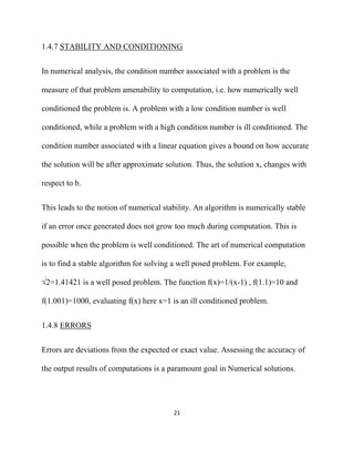 1.4.7 STABILITY AND CONDITIONING


In numerical analysis, the condition number associated with a problem is the

measure of that problem amenability to computation, i.e. how numerically well

conditioned the problem is. A problem with a low condition number is well

conditioned, while a problem with a high condition number is ill conditioned. The

condition number associated with a linear equation gives a bound on how accurate

the solution will be after approximate solution. Thus, the solution x, changes with

respect to b.


This leads to the notion of numerical stability. An algorithm is numerically stable

if an error once generated does not grow too much during computation. This is

possible when the problem is well conditioned. The art of numerical computation

is to find a stable algorithm for solving a well posed problem. For example,

√2=1.41421 is a well posed problem. The function f(x)=1/(x-1) , f(1.1)=10 and

f(1.001)=1000, evaluating f(x) here x=1 is an ill conditioned problem.


1.4.8 ERRORS


Errors are deviations from the expected or exact value. Assessing the accuracy of

the output results of computations is a paramount goal in Numerical solutions.




                                         21 

 
 