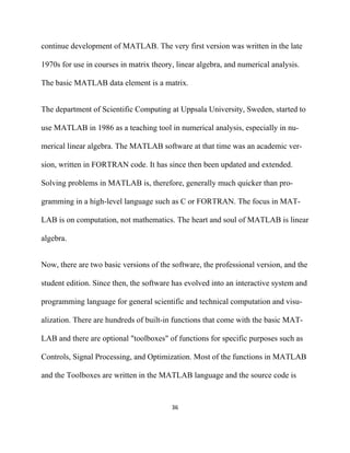 continue development of MATLAB. The very first version was written in the late

1970s for use in courses in matrix theory, linear algebra, and numerical analysis.

The basic MATLAB data element is a matrix.


The department of Scientific Computing at Uppsala University, Sweden, started to

use MATLAB in 1986 as a teaching tool in numerical analysis, especially in nu-

merical linear algebra. The MATLAB software at that time was an academic ver-

sion, written in FORTRAN code. It has since then been updated and extended.

Solving problems in MATLAB is, therefore, generally much quicker than pro-

gramming in a high-level language such as C or FORTRAN. The focus in MAT-

LAB is on computation, not mathematics. The heart and soul of MATLAB is linear

algebra.


Now, there are two basic versions of the software, the professional version, and the

student edition. Since then, the software has evolved into an interactive system and

programming language for general scientific and technical computation and visu-

alization. There are hundreds of built-in functions that come with the basic MAT-

LAB and there are optional "toolboxes" of functions for specific purposes such as

Controls, Signal Processing, and Optimization. Most of the functions in MATLAB

and the Toolboxes are written in the MATLAB language and the source code is


                                         36 

 
 