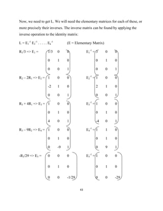 Now, we need to get L. We will need the elementary matrices for each of these, or
more precisely their inverses. The inverse matrix can be found by applying the
inverse operation to the identity matrix:

L = E1-1 E2-1 . . . . . Ek-1        (E = Elementary Matrix)

R1/3 => E1 =           1/3     0    0             E1-1 = 3    0   0

                       0       1    0                   0     1   0

                       0       0    1                   0     0   1

R2 – 2R1 => E2 = 1             0    0             E2-1 = 1    0   0

                       -2      1    0                   2     1   0

                       0       0    1                   0     0   1

R3 + 4R1 => E3 = 1             0    0             E3-1 = 1    0   0

                       0       1    0                   0     1   0

                       4       0    1                   -4    0   1

R3 – 9R2 => E4 = 1             0    0             E4-1 = 1    1   0

                       0       1    0                   0     1   0

                       0       -9   1                   0     9   1

-R3/29 => E5 =         0       0    0             E5-1 = 1    0   0

                       0       1    0                   0     1   0

                       0       0    -1/29               0     0   -29


                                            43 

 
 