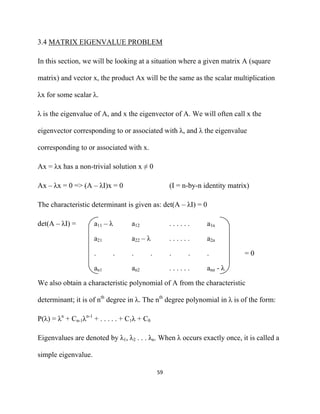 3.4 MATRIX EIGENVALUE PROBLEM

In this section, we will be looking at a situation where a given matrix A (square

matrix) and vector x, the product Ax will be the same as the scalar multiplication

λx for some scalar λ.

λ is the eigenvalue of A, and x the eigenvector of A. We will often call x the

eigenvector corresponding to or associated with λ, and λ the eigenvalue

corresponding to or associated with x.

Ax = λx has a non-trivial solution x ≠ 0

Ax – λx = 0 => (A – λI)x = 0                            (I = n-by-n identity matrix)

The characteristic determinant is given as: det(A – λI) = 0

det(A – λI) =        a11 – λ       a12                  ......       a1n

                     a21           a22 – λ              ......       a2n

                     .         .   .          .         .     .      .            =0

                     an1           an2                  ......       ann - λ

We also obtain a characteristic polynomial of A from the characteristic

determinant; it is of nth degree in λ. The nth degree polynomial in λ is of the form:

P(λ) = λn + Cn-1λn-1 + . . . . . + C1λ + C0

Eigenvalues are denoted by λ1, λ2 . . . λn. When λ occurs exactly once, it is called a

simple eigenvalue.

                                                  59 

 
 