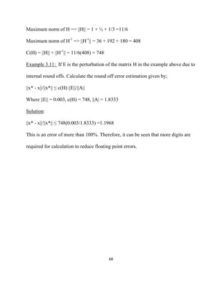 Maximum norm of H => ||H|| = 1 + ½ + 1/3 =11/6

Maximum norm of H-1 => ||H-1|| = 36 + 192 + 180 = 408

C(H) = ||H|| × ||H-1|| = 11/6(408) = 748

Example 3.11: If E is the perturbation of the matrix H in the example above due to

internal round offs. Calculate the round off error estimation given by;

||x* - x||/||x*|| ≤ c(H) ||E||/||A||

Where ||E|| = 0.003, c(H) = 748, ||A| = 1.8333

Solution:

||x* - x||/||x*|| ≤ 748(0.003/1.8333) =1.1968

This is an error of more than 100%. Therefore, it can be seen that more digits are

required for calculation to reduce floating point errors.




                                           68 

 
 