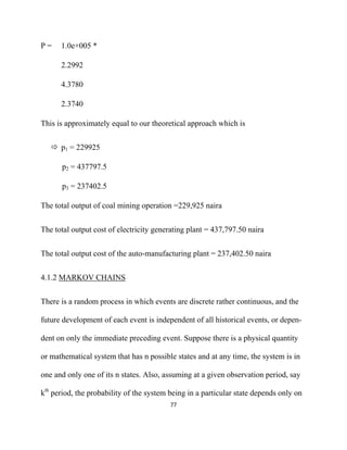 P=    1.0e+005 *

      2.2992

      4.3780

      2.3740

This is approximately equal to our theoretical approach which is


      p1 = 229925

      p2 = 437797.5

      p3 = 237402.5

The total output of coal mining operation =229,925 naira


The total output cost of electricity generating plant = 437,797.50 naira


The total output cost of the auto-manufacturing plant = 237,402.50 naira


4.1.2 MARKOV CHAINS


There is a random process in which events are discrete rather continuous, and the

future development of each event is independent of all historical events, or depen-

dent on only the immediate preceding event. Suppose there is a physical quantity

or mathematical system that has n possible states and at any time, the system is in

one and only one of its n states. Also, assuming at a given observation period, say

kth period, the probability of the system being in a particular state depends only on
                                          77 

 
 