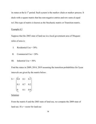 its status at the k-1st period. Such system is the markov chain or markov process. It

deals with a square matrix that has non-negative entries and row sums al equal

to1.This type of matrix is known as the Stochastic matrix or Transition matrix.


Example 4.3


Suppose that the 2003 state of land use in a local government area of 50square

miles of area is:


     I.   Residential Use = 30%


    II.   Commercial Use = 20%


III.      Industrial Use = 50%


Find the states in 2009, 2014, 2019 assuming the transition probabilities for 5year

intervals are given by the matrix below:


S=        0.8   0.1   0.1

          0.1   0.7   0.2

          0     0.1   0.9

Solution:


From the matrix S and the 2003 state of land use, we compute the 2009 state of

land use. If a = vector for land use

                                           78 

 
 