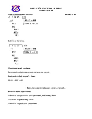 INSTITUCIÓN EDUCATIVA LA SALLE
SEXTO GRADO
DULMAR YESID PEREZ TORRADO MATEMÁTICAS
Subimos el 8 a la raíz.
8Prueba de la raíz cuadrada.
Para que el resultado sea correcto, se tiene que cumplir:
Radicando = (Raíz entera)2
+ Resto
89 225 = 2982
+ 421
Operaciones combinadas con números naturales
Prioridad de las operaciones
1º.Efectuar las operaciones entre paréntesis, corchetes y llaves.
2º.Calcular las potencias y raíces.
3º.Efectuar los productos y cocientes.
 