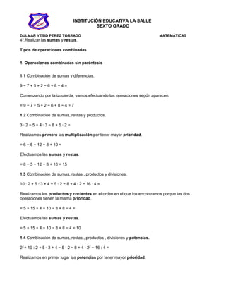 INSTITUCIÓN EDUCATIVA LA SALLE
SEXTO GRADO
DULMAR YESID PEREZ TORRADO MATEMÁTICAS
4º.Realizar las sumas y restas.
Tipos de operaciones combinadas
1. Operaciones combinadas sin paréntesis
1.1 Combinación de sumas y diferencias.
9 − 7 + 5 + 2 − 6 + 8 − 4 =
Comenzando por la izquierda, vamos efectuando las operaciones según aparecen.
= 9 − 7 + 5 + 2 − 6 + 8 − 4 = 7
1.2 Combinación de sumas, restas y productos.
3 · 2 − 5 + 4 · 3 − 8 + 5 · 2 =
Realizamos primero las multiplicación por tener mayor prioridad.
= 6 − 5 + 12 − 8 + 10 =
Efectuamos las sumas y restas.
= 6 − 5 + 12 − 8 + 10 = 15
1.3 Combinación de sumas, restas , productos y divisiones.
10 : 2 + 5 · 3 + 4 − 5 · 2 − 8 + 4 · 2 − 16 : 4 =
Realizamos los productos y cocientes en el orden en el que los encontramos porque las dos
operaciones tienen la misma prioridad.
= 5 + 15 + 4 − 10 − 8 + 8 − 4 =
Efectuamos las sumas y restas.
= 5 + 15 + 4 − 10 − 8 + 8 − 4 = 10
1.4 Combinación de sumas, restas , productos , divisiones y potencias.
23
+ 10 : 2 + 5 · 3 + 4 − 5 · 2 − 8 + 4 · 22
− 16 : 4 =
Realizamos en primer lugar las potencias por tener mayor prioridad.
 