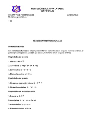 INSTITUCIÓN EDUCATIVA LA SALLE
SEXTO GRADO
DULMAR YESID PEREZ TORRADO MATEMÁTICAS
Restamos y sumamos.
= 83
RESUMEN NUMEROS NATURALES
Números naturales
Los números naturales se utilizan para contar los elementos de un conjunto (número cardinal). O
para expresar la posición u orden que ocupa un elemento en un conjunto (ordinal).
Propiedades de la suma
1.Interna: a + b
2. Asociativa: (a + b) + c = a + (b + c)
3.Conmutativa: a + b = b + a
4. Elemento neutro: a + 0 = a
Propiedades de la resta
1. No es una operación interna: 2 − 5
2. No es Conmutativa: 5 − 2 ≠ 2 − 5
Propiedades de la multiplicación
1. Interna: a · b
2. Asociativa: (a · b) · c = a · (b · c)
3. Conmutativa: a · b = b · a
4. Elemento neutro: a · 1 = a
 