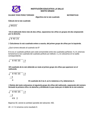 INSTITUCIÓN EDUCATIVA LA SALLE
SEXTO GRADO
DULMAR YESID PEREZ TORRADO MATEMÁTICAS
Algoritmo de la raíz cuadrada
Cálculo de la raíz cuadrada
1Si el radicando tiene más de dos cifras, separamos las cifras en grupos de dos empezando
por la derecha.
2 Calculamos la raíz cuadrada entera o exacta, del primer grupo de cifras por la izquierda.
¿Qué número elevado al cuadrado da 8?
8 no es un cuadrado perfecto pero está comprendido entre dos cuadrados perfectos: 4 y 9, entonces
tomaremos la raíz cuadrada del cuadrado perfecto por defecto: 2, y lo colocamos en la casilla
correspondiente.
3El cuadrado de la raíz obtenida se resta al primer grupo de cifras que aparecen en el
radicando.
El cuadrado de 2 es 4, se lo restamos a 8 y obtenemos 4.
4 Detrás del resto colocamos el siguiente grupo de cifras del radicando, separando del número
formado la primera cifra a la derecha y dividiendo lo que resta por el doble de la raíz anterior.
Bajamos 92, siendo la cantidad operable del radicando: 492.
49 : 4 > 9, tomamos como resultado 9.
 