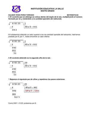 INSTITUCIÓN EDUCATIVA LA SALLE
SEXTO GRADO
DULMAR YESID PEREZ TORRADO MATEMÁTICAS
5 El cociente que se obtenga se coloca detrás del duplo de la raíz, multiplicando el número
formado por él, y restándolo a la cantidad operable del radicando.
Si hubiésemos obtenido un valor superior a la a la cantidad operable del radicando, habríamos
probado por 8, por 7...hasta encontrar un valor inferior.
6 El cociente obtenido es la segunda cifra de la raíz.
7 Bajamos el siguiente par de cifras y repetimos los pasos anteriores.
Como 5301 > 5125, probamos por 8.
 