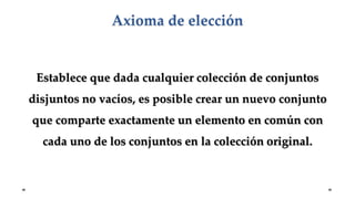 Establece que dada cualquier colección de conjuntos
disjuntos no vacíos, es posible crear un nuevo conjunto
que comparte exactamente un elemento en común con
cada uno de los conjuntos en la colección original.
Axioma de elección
 