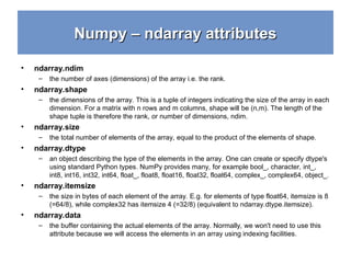 Numpy – ndarray attributes
Numpy – ndarray attributes
• ndarray.ndim
– the number of axes (dimensions) of the array i.e. the rank.
• ndarray.shape
– the dimensions of the array. This is a tuple of integers indicating the size of the array in each
dimension. For a matrix with n rows and m columns, shape will be (n,m). The length of the
shape tuple is therefore the rank, or number of dimensions, ndim.
• ndarray.size
– the total number of elements of the array, equal to the product of the elements of shape.
• ndarray.dtype
– an object describing the type of the elements in the array. One can create or specify dtype's
using standard Python types. NumPy provides many, for example bool_, character, int_,
int8, int16, int32, int64, float_, float8, float16, float32, float64, complex_, complex64, object_.
• ndarray.itemsize
– the size in bytes of each element of the array. E.g. for elements of type float64, itemsize is 8
(=64/8), while complex32 has itemsize 4 (=32/8) (equivalent to ndarray.dtype.itemsize).
• ndarray.data
– the buffer containing the actual elements of the array. Normally, we won't need to use this
attribute because we will access the elements in an array using indexing facilities.
 