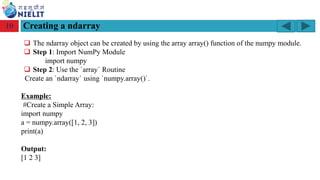 Module: M2-R5: Web Designing & Publishing
[Unit 1: Introduction to Web Design] Course: NIELIT ‘O’ Level (IT)
home-2741413_960_720.png
Creating a ndarray
10
❑ The ndarray object can be created by using the array array() function of the numpy module.
❑ Step 1: Import NumPy Module
import numpy
❑ Step 2: Use the `array` Routine
Create an `ndarray` using `numpy.array()`.
Example:
#Create a Simple Array:
import numpy
a = numpy.array([1, 2, 3])
print(a)
Output:
[1 2 3]
 