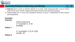 Module: M2-R5: Web Designing & Publishing
[Unit 1: Introduction to Web Design] Course: NIELIT ‘O’ Level (IT)
home-2741413_960_720.png
Accessing Elements (Indexing and Slicing)
12
❑ Indexing allows access to specific elements in an array, while slicing provides a way to extract
subsets of the array. NumPy supports both simple and advanced indexing techniques.
❑ Understanding how to access and manipulate elements in arrays is fundamental for data analysis
and manipulation.
Examples:
Indexing:
import numpy as np
a = np.array([1, 2, 3, 4])
print(a[0])
Output: 1
b = np.array([[1, 2, 3], [4, 5, 6]])
print(b[1, 2])
Output: 6
 