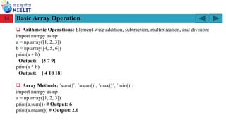 Module: M2-R5: Web Designing & Publishing
[Unit 1: Introduction to Web Design] Course: NIELIT ‘O’ Level (IT)
home-2741413_960_720.png
Basic Array Operation
14
❑ Arithmetic Operations: Element-wise addition, subtraction, multiplication, and division:
import numpy as np
a = np.array([1, 2, 3])
b = np.array([4, 5, 6])
print(a + b)
Output: [5 7 9]
print(a * b)
Output: [ 4 10 18]
❑ Array Methods: `sum()`, `mean()`, `max()`, `min()`:
import numpy as np
a = np.array([1, 2, 3])
print(a.sum()) # Output: 6
print(a.mean()) # Output: 2.0
 