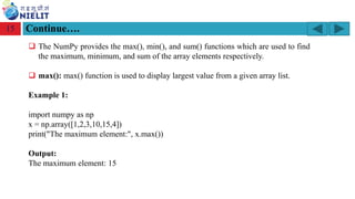 Module: M2-R5: Web Designing & Publishing
[Unit 1: Introduction to Web Design] Course: NIELIT ‘O’ Level (IT)
home-2741413_960_720.png
Continue….
15
❑ The NumPy provides the max(), min(), and sum() functions which are used to find
the maximum, minimum, and sum of the array elements respectively.
❑ max(): max() function is used to display largest value from a given array list.
Example 1:
import numpy as np
x = np.array([1,2,3,10,15,4])
print("The maximum element:", x.max())
Output:
The maximum element: 15
 