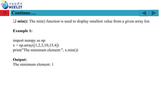 Module: M2-R5: Web Designing & Publishing
[Unit 1: Introduction to Web Design] Course: NIELIT ‘O’ Level (IT)
home-2741413_960_720.png
Continue….
16
❑ min(): The min() function is used to display smallest value from a given array list.
Example 1:
import numpy as np
x = np.array([1,2,3,10,15,4])
print("The minimum element:", x.min())
Output:
The minimum element: 1
 