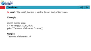 Module: M2-R5: Web Designing & Publishing
[Unit 1: Introduction to Web Design] Course: NIELIT ‘O’ Level (IT)
home-2741413_960_720.png
Continue….
17
❑ sum(): The sum() function is used to display total of the values.
Example 1:
import numpy as np
a = np.array([1,2,3,10,15,4])
print("The some of elements:",a.sum())
Output:
The some of elements: 35
 
