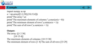 Module: M2-R5: Web Designing & Publishing
[Unit 1: Introduction to Web Design] Course: NIELIT ‘O’ Level (IT)
home-2741413_960_720.png
Example
19
import numpy as np
a = np.array([[1,2,30],[10,15,4]])
print("The array:",a)
print("The maximum elements of columns:",a.max(axis = 0))
print("The minimum element of rows",a.min(axis = 1))
print("The sum of all rows",a.sum(axis = 1))
Output:
The array: [[1 2 30]
[10 15 4]]
The maximum elements of columns: [10 15 30]
The minimum element of rows [1 4] The sum of all rows [33 29]
 