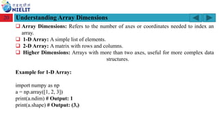 Module: M2-R5: Web Designing & Publishing
[Unit 1: Introduction to Web Design] Course: NIELIT ‘O’ Level (IT)
home-2741413_960_720.png
Understanding Array Dimensions
20
❑ Array Dimensions: Refers to the number of axes or coordinates needed to index an
array.
❑ 1-D Array: A simple list of elements.
❑ 2-D Array: A matrix with rows and columns.
❑ Higher Dimensions: Arrays with more than two axes, useful for more complex data
structures.
Example for 1-D Array:
import numpy as np
a = np.array([1, 2, 3])
print(a.ndim) # Output: 1
print(a.shape) # Output: (3,)
 