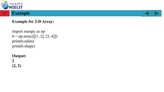 Module: M2-R5: Web Designing & Publishing
[Unit 1: Introduction to Web Design] Course: NIELIT ‘O’ Level (IT)
home-2741413_960_720.png
Example
21
Example for 2-D Array:
import numpy as np
b = np.array([[1, 2], [3, 4]])
print(b.ndim)
print(b.shape)
Output:
2
(2, 2)
 