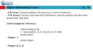 Module: M2-R5: Web Designing & Publishing
[Unit 1: Introduction to Web Design] Course: NIELIT ‘O’ Level (IT)
home-2741413_960_720.png
Higher-Dimensional Arrays
22
- 3-D Array: Contains multiple 2-D arrays (e.g., a stack of matrices).
- N-D Arrays: Can have more than three dimensions, used for complex data like multi-
dimensional data grids.
Code Example for 3-D Array:
import numpy as np
c = np.array([[[1, 2], [3, 4]], [[5, 6], [7, 8]]])
print(c.ndim)
Output: 3
print(c.shape)
Output: (2, 2, 2)
 