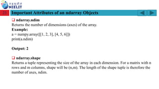 Module: M2-R5: Web Designing & Publishing
[Unit 1: Introduction to Web Design] Course: NIELIT ‘O’ Level (IT)
home-2741413_960_720.png
Important Attributes of an ndarray Objects
23
❑ ndarray.ndim
Returns the number of dimensions (axes) of the array.
Example:
a = numpy.array([[1, 2, 3], [4, 5, 6]])
print(a.ndim)
Output: 2
❑ ndarray.shape
Returns a tuple representing the size of the array in each dimension. For a matrix with n
rows and m columns, shape will be (n,m). The length of the shape tuple is therefore the
number of axes, ndim.
 
