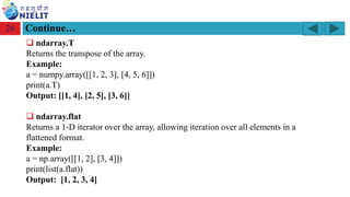 Module: M2-R5: Web Designing & Publishing
[Unit 1: Introduction to Web Design] Course: NIELIT ‘O’ Level (IT)
home-2741413_960_720.png
26
❑ ndarray.T
Returns the transpose of the array.
Example:
a = numpy.array([[1, 2, 3], [4, 5, 6]])
print(a.T)
Output: [[1, 4], [2, 5], [3, 6]]
❑ ndarray.flat
Returns a 1-D iterator over the array, allowing iteration over all elements in a
flattened format.
Example:
a = np.array([[1, 2], [3, 4]])
print(list(a.flat))
Output: [1, 2, 3, 4]
Continue…
 