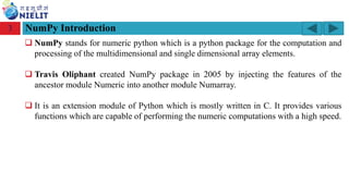 Module: M2-R5: Web Designing & Publishing
[Unit 1: Introduction to Web Design] Course: NIELIT ‘O’ Level (IT)
home-2741413_960_720.png
NumPy Introduction
3
❑ NumPy stands for numeric python which is a python package for the computation and
processing of the multidimensional and single dimensional array elements.
❑ Travis Oliphant created NumPy package in 2005 by injecting the features of the
ancestor module Numeric into another module Numarray.
❑ It is an extension module of Python which is mostly written in C. It provides various
functions which are capable of performing the numeric computations with a high speed.
 