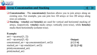 Module: M2-R5: Web Designing & Publishing
[Unit 1: Introduction to Web Design] Course: NIELIT ‘O’ Level (IT)
home-2741413_960_720.png
Array Concatenation and Stacking
30
❑ Concatenation : The concatenate() function allows you to join arrays along an
existing axis. For example, you can join two 1D arrays or two 2D arrays along
rows or columns.
❑ Stacking : vstack() and hstack() are used for vertical and horizontal stacking of
arrays, respectively. vstack() stacks arrays vertically (row-wise), while hstack()
stacks them horizontally (column-wise).
Example:
arr1 = np.array([1, 2])
arr2 = np.array([3, 4])
concatenated_arr = np.concatenate((arr1, arr2))
stacked_arr = np.vstack((arr1, arr2))
print(concatenated_arr)
print(stacked_arr)
Output:
[1 2 3 4]
[[1 2] [3 4]]
 