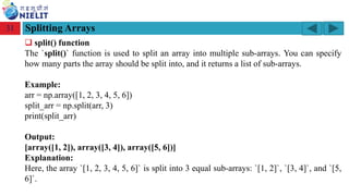 Module: M2-R5: Web Designing & Publishing
[Unit 1: Introduction to Web Design] Course: NIELIT ‘O’ Level (IT)
home-2741413_960_720.png
Splitting Arrays
31
❑ split() function
The `split()` function is used to split an array into multiple sub-arrays. You can specify
how many parts the array should be split into, and it returns a list of sub-arrays.
Example:
arr = np.array([1, 2, 3, 4, 5, 6])
split_arr = np.split(arr, 3)
print(split_arr)
Output:
[array([1, 2]), array([3, 4]), array([5, 6])]
Explanation:
Here, the array `[1, 2, 3, 4, 5, 6]` is split into 3 equal sub-arrays: `[1, 2]`, `[3, 4]`, and `[5,
6]`.
 