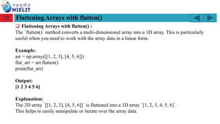 Module: M2-R5: Web Designing & Publishing
[Unit 1: Introduction to Web Design] Course: NIELIT ‘O’ Level (IT)
home-2741413_960_720.png
Flattening Arrays with flatten()
32
❑ Flattening Arrays with flatten() :
The `flatten()` method converts a multi-dimensional array into a 1D array. This is particularly
useful when you need to work with the array data in a linear form.
Example:
arr = np.array([[1, 2, 3], [4, 5, 6]])
flat_arr = arr.flatten()
print(flat_arr)
Output:
[1 2 3 4 5 6]
Explanation:
The 2D array `[[1, 2, 3], [4, 5, 6]]` is flattened into a 1D array `[1, 2, 3, 4, 5, 6]`.
This helps to easily manipulate or iterate over the array data.
 