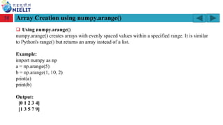Module: M2-R5: Web Designing & Publishing
[Unit 1: Introduction to Web Design] Course: NIELIT ‘O’ Level (IT)
home-2741413_960_720.png
Array Creation using numpy.arange()
38
❑ Using numpy.arange()
numpy.arange() creates arrays with evenly spaced values within a specified range. It is similar
to Python's range() but returns an array instead of a list.
Example:
import numpy as np
a = np.arange(5)
b = np.arange(1, 10, 2)
print(a)
print(b)
Output:
[0 1 2 3 4]
[1 3 5 7 9]
 