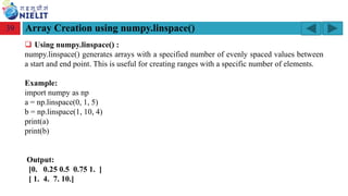 Module: M2-R5: Web Designing & Publishing
[Unit 1: Introduction to Web Design] Course: NIELIT ‘O’ Level (IT)
home-2741413_960_720.png
Array Creation using numpy.linspace()
39
❑ Using numpy.linspace() :
numpy.linspace() generates arrays with a specified number of evenly spaced values between
a start and end point. This is useful for creating ranges with a specific number of elements.
Example:
import numpy as np
a = np.linspace(0, 1, 5)
b = np.linspace(1, 10, 4)
print(a)
print(b)
Output:
[0. 0.25 0.5 0.75 1. ]
[ 1. 4. 7. 10.]
 