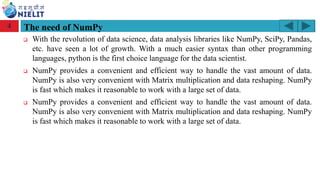 Module: M2-R5: Web Designing & Publishing
[Unit 1: Introduction to Web Design] Course: NIELIT ‘O’ Level (IT)
home-2741413_960_720.png
The need of NumPy
❑ With the revolution of data science, data analysis libraries like NumPy, SciPy, Pandas,
etc. have seen a lot of growth. With a much easier syntax than other programming
languages, python is the first choice language for the data scientist.
❑ NumPy provides a convenient and efficient way to handle the vast amount of data.
NumPy is also very convenient with Matrix multiplication and data reshaping. NumPy
is fast which makes it reasonable to work with a large set of data.
❑ NumPy provides a convenient and efficient way to handle the vast amount of data.
NumPy is also very convenient with Matrix multiplication and data reshaping. NumPy
is fast which makes it reasonable to work with a large set of data.
4
 