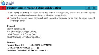 Module: M2-R5: Web Designing & Publishing
[Unit 1: Introduction to Web Design] Course: NIELIT ‘O’ Level (IT)
home-2741413_960_720.png
Finding square root and standard deviation
41
❑ The sqrt() and std() functions associated with the numpy array are used to find the square
root and standard deviation of the array elements respectively.
❑ Standard deviation means how much each element of the array varies from the mean value of
the numpy array.
Example:
import numpy as np
a = np.array([[1,2,30],[10,15,4]])
print(“Square root: ”np.sqrt(a))
print(“Standard Deviation ”np.std(a))
Output:
Square Root: [[1. 1.41421356 5.47722558]
[3.16227766 3.87298335 2. ]]
Standard Deviation: 10.044346115546242
 