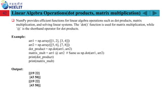 Module: M2-R5: Web Designing & Publishing
[Unit 1: Introduction to Web Design] Course: NIELIT ‘O’ Level (IT)
home-2741413_960_720.png
Linear Algebra Operations(dot products, matrix multiplication)
42
❑ NumPy provides efficient functions for linear algebra operations such as dot products, matrix
multiplication, and solving linear systems. The `dot()` function is used for matrix multiplication, while
`@` is the shorthand operator for dot products.
Example:
arr1 = np.array([[1, 2], [3, 4]])
arr2 = np.array([[5, 6], [7, 8]])
dot_product = np.dot(arr1, arr2)
matrix_mult = arr1 @ arr2 # Same as np.dot(arr1, arr2)
print(dot_product)
print(matrix_mult)
Output:
[[19 22]
[43 50]]
[[19 22]
[43 50]]
 
