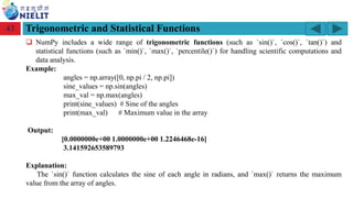 Module: M2-R5: Web Designing & Publishing
[Unit 1: Introduction to Web Design] Course: NIELIT ‘O’ Level (IT)
home-2741413_960_720.png
Trigonometric and Statistical Functions
43
❑ NumPy includes a wide range of trigonometric functions (such as `sin()`, `cos()`, `tan()`) and
statistical functions (such as `min()`, `max()`, `percentile()`) for handling scientific computations and
data analysis.
Example:
angles = np.array([0, np.pi / 2, np.pi])
sine_values = np.sin(angles)
max_val = np.max(angles)
print(sine_values) # Sine of the angles
print(max_val) # Maximum value in the array
Output:
[0.0000000e+00 1.0000000e+00 1.2246468e-16]
3.141592653589793
Explanation:
The `sin()` function calculates the sine of each angle in radians, and `max()` returns the maximum
value from the array of angles.
 