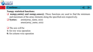 Module: M2-R5: Web Designing & Publishing
[Unit 1: Introduction to Web Design] Course: NIELIT ‘O’ Level (IT)
home-2741413_960_720.png
Continue…
44
Numpy statistical functions:
❑ numpy.amin() and numpy.amax() :These functions are used to find the minimum
and maximum of the array elements along the specified axis respectively.
❑ Syntax: amin(array_name, axis)
amax(array_name, axis)
❑ The axis will be
1: for row wise operation
0: for column wise operation
 