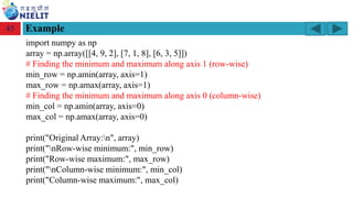 Module: M2-R5: Web Designing & Publishing
[Unit 1: Introduction to Web Design] Course: NIELIT ‘O’ Level (IT)
home-2741413_960_720.png
Example
45
import numpy as np
array = np.array([[4, 9, 2], [7, 1, 8], [6, 3, 5]])
# Finding the minimum and maximum along axis 1 (row-wise)
min_row = np.amin(array, axis=1)
max_row = np.amax(array, axis=1)
# Finding the minimum and maximum along axis 0 (column-wise)
min_col = np.amin(array, axis=0)
max_col = np.amax(array, axis=0)
print("Original Array:n", array)
print("nRow-wise minimum:", min_row)
print("Row-wise maximum:", max_row)
print("nColumn-wise minimum:", min_col)
print("Column-wise maximum:", max_col)
 