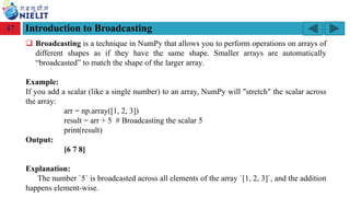 Module: M2-R5: Web Designing & Publishing
[Unit 1: Introduction to Web Design] Course: NIELIT ‘O’ Level (IT)
home-2741413_960_720.png
Introduction to Broadcasting
47
❑ Broadcasting is a technique in NumPy that allows you to perform operations on arrays of
different shapes as if they have the same shape. Smaller arrays are automatically
“broadcasted” to match the shape of the larger array.
Example:
If you add a scalar (like a single number) to an array, NumPy will "stretch" the scalar across
the array:
arr = np.array([1, 2, 3])
result = arr + 5 # Broadcasting the scalar 5
print(result)
Output:
[6 7 8]
Explanation:
The number `5` is broadcasted across all elements of the array `[1, 2, 3]`, and the addition
happens element-wise.
 