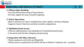 Module: M2-R5: Web Designing & Publishing
[Unit 1: Introduction to Web Design] Course: NIELIT ‘O’ Level (IT)
home-2741413_960_720.png
Importance and features of NumPy
5
❑ Efficient Data Handling:
- Fast and efficient processing of large datasets.
- Provides support for array-oriented computing.
❑ Matrix Operations:
- Built-in functions for matrix multiplication, linear algebra, and data reshaping.
- Supports Fourier Transform and other scientific computations.
❑ Multidimensional Arrays:
- Efficient implementation and manipulation of multidimensional arrays.
- Convenient tools for data reshaping and processing.
❑ Integration with Other Libraries:
- Works seamlessly with SciPy and Matplotlib.
- Widely used as a replacement for MATLAB due to Python’s simplicity and versatility.
 