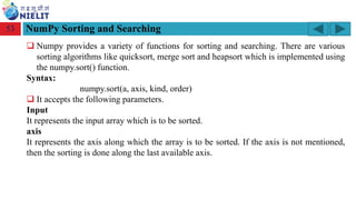 Module: M2-R5: Web Designing & Publishing
[Unit 1: Introduction to Web Design] Course: NIELIT ‘O’ Level (IT)
home-2741413_960_720.png
NumPy Sorting and Searching
53
❑ Numpy provides a variety of functions for sorting and searching. There are various
sorting algorithms like quicksort, merge sort and heapsort which is implemented using
the numpy.sort() function.
Syntax:
numpy.sort(a, axis, kind, order)
❑ It accepts the following parameters.
Input
It represents the input array which is to be sorted.
axis
It represents the axis along which the array is to be sorted. If the axis is not mentioned,
then the sorting is done along the last available axis.
 