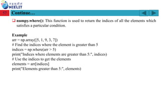 Module: M2-R5: Web Designing & Publishing
[Unit 1: Introduction to Web Design] Course: NIELIT ‘O’ Level (IT)
home-2741413_960_720.png
Continue…
57
❑ numpy.where(): This function is used to return the indices of all the elements which
satisfies a particular condition.
Example
arr = np.array([5, 1, 9, 3, 7])
# Find the indices where the element is greater than 5
indices = np.where(arr > 5)
print("Indices where elements are greater than 5:", indices)
# Use the indices to get the elements
elements = arr[indices]
print("Elements greater than 5:", elements)
 