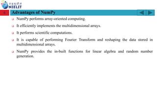 Module: M2-R5: Web Designing & Publishing
[Unit 1: Introduction to Web Design] Course: NIELIT ‘O’ Level (IT)
home-2741413_960_720.png
Advantages of NumPy
❑ NumPy performs array-oriented computing.
❑ It efficiently implements the multidimensional arrays.
❑ It performs scientific computations.
❑ It is capable of performing Fourier Transform and reshaping the data stored in
multidimensional arrays.
❑ NumPy provides the in-built functions for linear algebra and random number
generation.
6
 