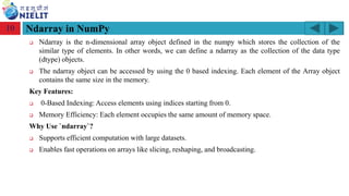 Module: M2-R5: Web Designing & Publishing
[Unit 1: Introduction to Web Design] Course: NIELIT ‘O’ Level (IT)
home-2741413_960_720.png
❑ Ndarray is the n-dimensional array object defined in the numpy which stores the collection of the
similar type of elements. In other words, we can define a ndarray as the collection of the data type
(dtype) objects.
❑ The ndarray object can be accessed by using the 0 based indexing. Each element of the Array object
contains the same size in the memory.
Key Features:
❑ 0-Based Indexing: Access elements using indices starting from 0.
❑ Memory Efficiency: Each element occupies the same amount of memory space.
Why Use `ndarray`?
❑ Supports efficient computation with large datasets.
❑ Enables fast operations on arrays like slicing, reshaping, and broadcasting.
10
 