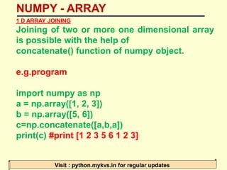 NUMPY - ARRAY
Visit : python.mykvs.in for regular updates
1 D ARRAY JOINING
Joining of two or more one dimensional array
is possible with the help of
concatenate() function of numpy object.
e.g.program
import numpy as np
a = np.array([1, 2, 3])
b = np.array([5, 6])
c=np.concatenate([a,b,a])
print(c) #print [1 2 3 5 6 1 2 3]
 