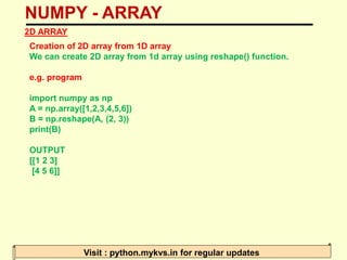 NUMPY - ARRAY
Visit : python.mykvs.in for regular updates
2D ARRAY
Creation of 2D array from 1D array
We can create 2D array from 1d array using reshape() function.
e.g. program
import numpy as np
A = np.array([1,2,3,4,5,6])
B = np.reshape(A, (2, 3))
print(B)
OUTPUT
[[1 2 3]
[4 5 6]]
 