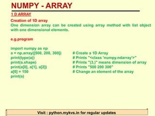 NUMPY - ARRAY
Visit : python.mykvs.in for regular updates
1 D ARRAY
Creation of 1D array
One dimension array can be created using array method with list object
with one dimensional elements.
e.g.program
import numpy as np
a = np.array([500, 200, 300]) # Create a 1D Array
print(type(a)) # Prints "<class 'numpy.ndarray'>"
print(a.shape) # Prints "(3,)" means dimension of array
print(a[0], a[1], a[2]) # Prints "500 200 300"
a[0] = 150 # Change an element of the array
print(a)
 